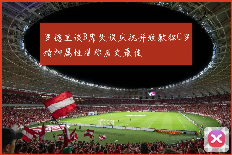 罗德里谈B席失误庆祝并致歉称C罗精神属性堪称历史最佳