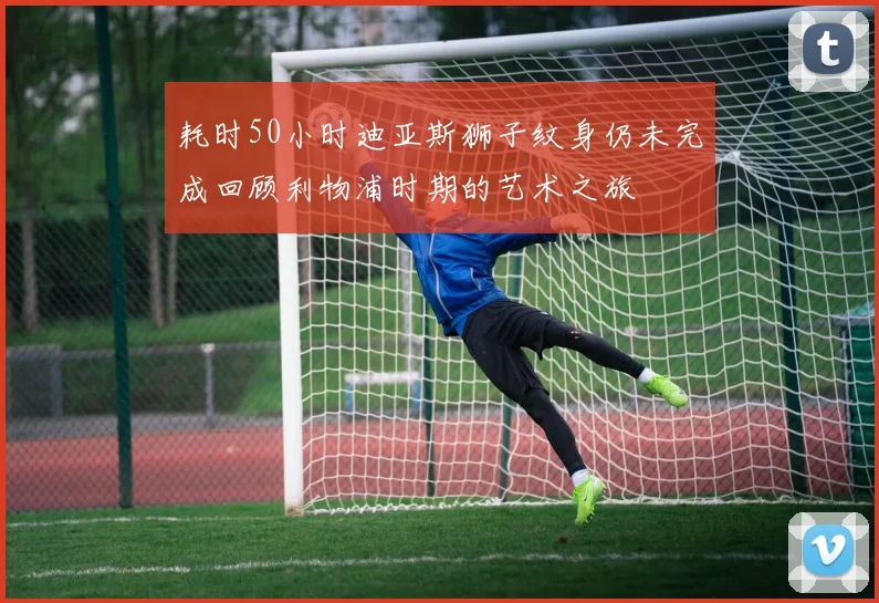 耗时50小时迪亚斯狮子纹身仍未完成回顾利物浦时期的艺术之旅