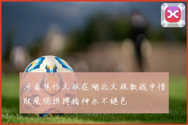 河南焦作文旅在湖北文旅激战中惜败展现拼搏精神永不褪色