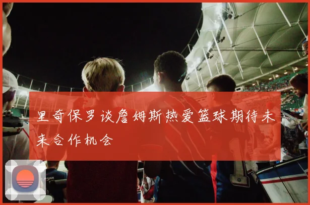 里奇保罗谈詹姆斯热爱篮球期待未来合作机会