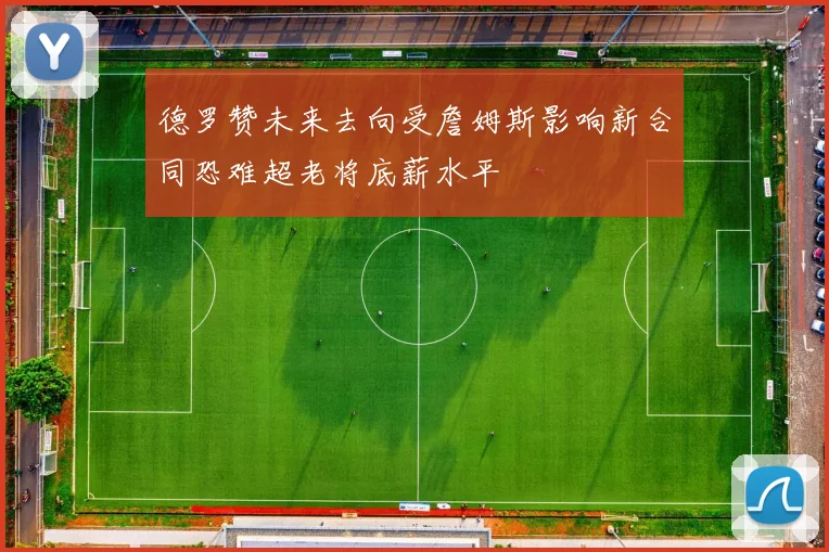 德罗赞未来去向受詹姆斯影响新合同恐难超老将底薪水平