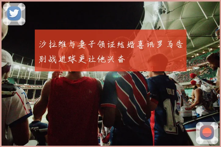沙拉维与妻子领证结婚喜讯罗马告别战进球更让他兴奋