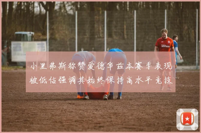 小里弗斯称赞爱德华兹本赛季表现被低估强调其始终保持高水平竞技状态