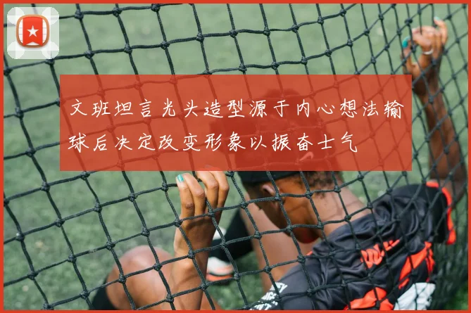 文班坦言光头造型源于内心想法输球后决定改变形象以振奋士气