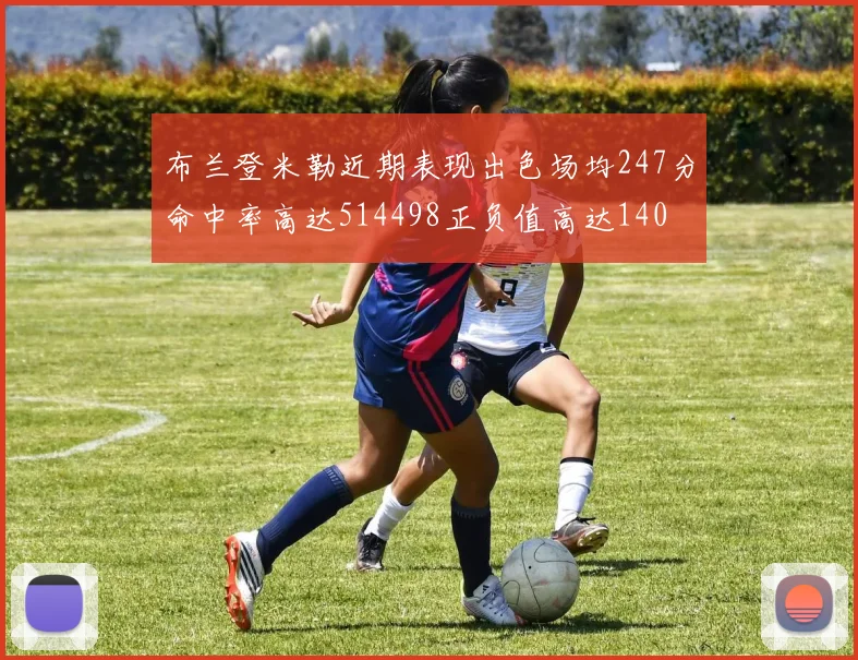 布兰登米勒近期表现出色场均247分命中率高达514498正负值高达140