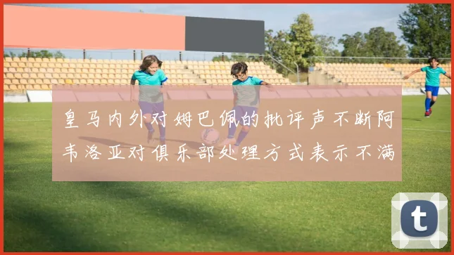 皇马内外对姆巴佩的批评声不断阿韦洛亚对俱乐部处理方式表示不满