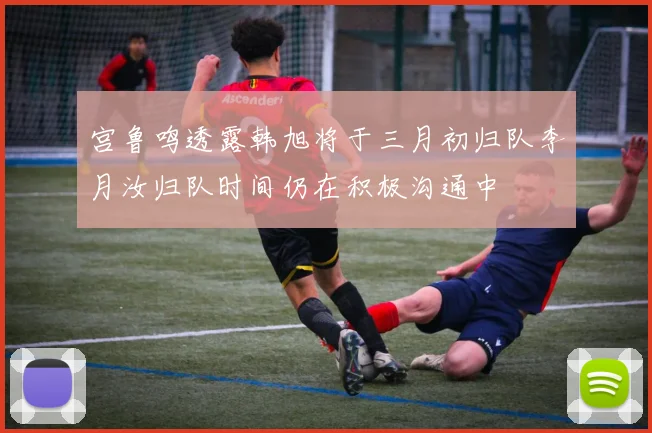 宫鲁鸣透露韩旭将于三月初归队李月汝归队时间仍在积极沟通中