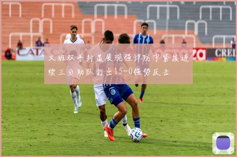 文班双手封盖展现强悍防守紧接连续三分助队打出15-0强势反击