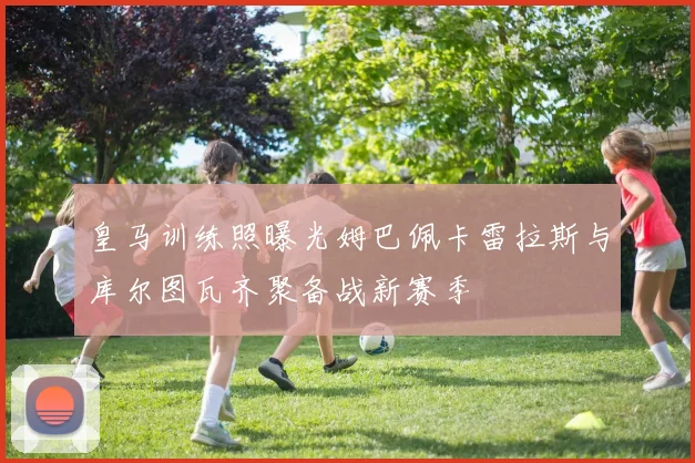 皇马训练照曝光姆巴佩卡雷拉斯与库尔图瓦齐聚备战新赛季