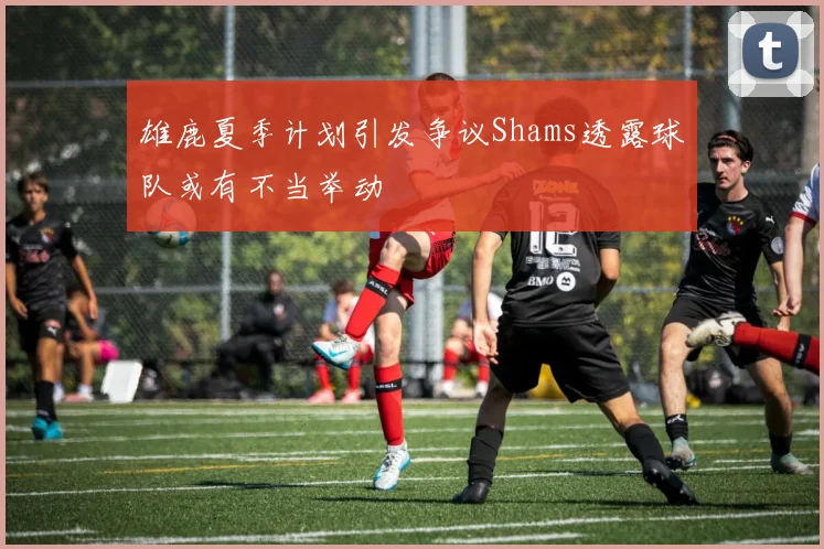 雄鹿夏季计划引发争议Shams透露球队或有不当举动