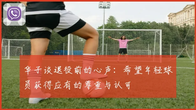 华子谈退役前的心声：希望年轻球员获得应有的尊重与认可