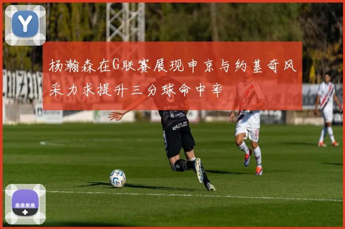 杨瀚森在G联赛展现申京与约基奇风采力求提升三分球命中率